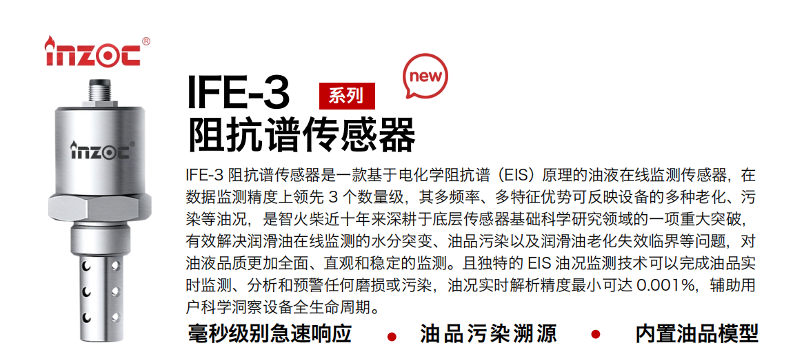 IFE-3阻抗谱传感器是一款基于电化学阻抗谱（EIS）原理的油液在线监测传感器，在数据监测精度上领先 3 个数量级，其多频率、多特征优势可反映设备的多种老化、污染等油况，是智火柴近十年来深耕于底层传感器基础科学研究领域的一项重大突破，有效解决润滑油在线监测的水分突变、油品污染以及润滑油老化失效临界等问题，对油液品质更加全面、直观和稳定的监测。且独特的 EIS 油况监测技术可以完成油品实时监测、分析和预警任何磨损或污染，油况实时解析精度最小可达 0.001%，辅助用户科学洞察设备全生命周期。 行业：钢铁冶金/石油化工/能源电力/水泥建材/大型机械/地下挖掘等 油品：齿轮油/液压油/透平油/柴机油/绝缘油等