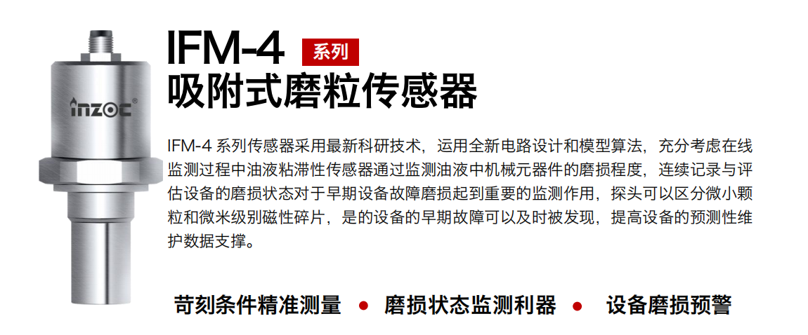 IFM-4系列油液吸附式磨粒传感器采用最新科研技术，运用全新电路设计和模型算法，充分考虑在线监测过程中油液粘滞性传感器通过监测油液中机械元器件的磨损程度，连续记录与评估设备的磨损状态对于早期设备故障磨损起到重要的监测作用，探头可以区分微小颗粒和微米级别磁性碎片，是的设备的早期故障可以及时被发现，提高设备的预测性维护数据支撑。 行业：钢铁、石化、盾构、电力、风电、大型设备、OEM 集成等 油品：液压油、透平油、柴机油、绝缘油、变压器油等