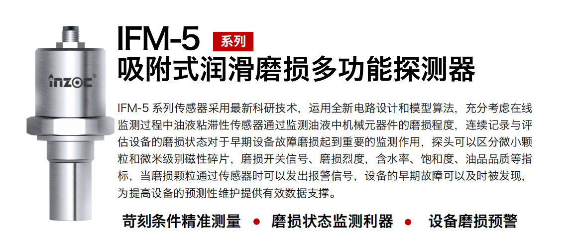 IFM-5吸附式润滑磨损多功能探测器采用最新科研技术，运用全新电路设计和模型算法，充分考虑在线监测过程中油液粘滞性传感器通过监测油液中机械元器件的磨损程度，连续记录与评估设备的磨损状态对于早期设备故障磨损起到重要的监测作用，探头可以区分微小颗粒和微米级别磁性碎片，磨损开关信号、磨损烈度，含水率、饱和度、油品品质等指标，当磨损颗粒通过传感器时可以发出报警信号，设备的早期故障可以及时被发现，为提高设备的预测性维护提供有效数据支撑。 行业：钢铁、石化、盾构、电力、风电、大型设备、OEM 集成等 油品：液压油、透平油、柴机油、绝缘油、变压器油等