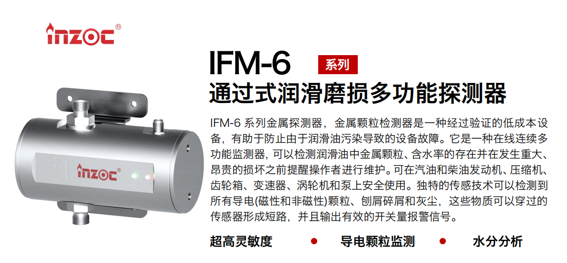 IFM-6系列过式润滑磨损多功能探测器，该金属颗粒检测器是一种经过验证的低成本设备，有助于防止由于润滑油污染导致的设备故障。它是一种在线连续多功能监测器，可以检测润滑油中金属颗粒、含水率的存在并在发生重大、昂贵的损坏之前提醒操作者进行维护。可在汽油和柴油发动机、压缩机、齿轮箱、变速器、涡轮机和泵上安全使用。独特的传感技术可以检测到所有导电(磁性和非磁性)颗粒、刨屑碎屑和灰尘，这些物质可以穿过的传感器形成短路，并且输出有效的开关量报警信号。 行业：钢铁、石化、盾构、电力、风电、大型设备、船舶运输 油品：液压油、透平油、柴机油、齿轮油、变压器、压缩机油