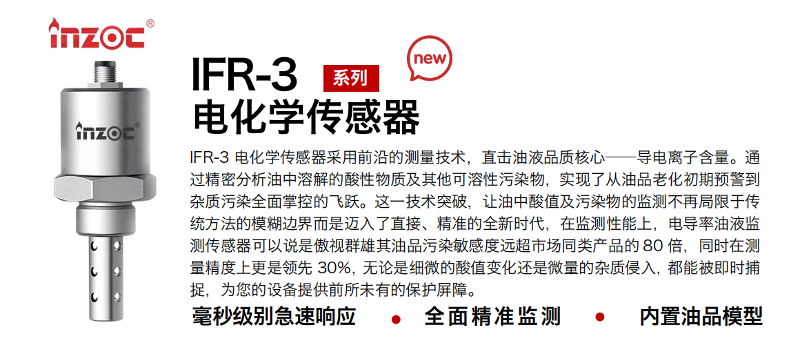 IFR-3电化学（电导、电阻率）传感器采用前沿的测量技术，直击油液品质核心——导电离子含量。通过精密分析油中溶解的酸性物质及其他可溶性污染物，实现了从油品老化初期预警到杂质污染全面掌控的飞跃。这一技术突破，让油中酸值及污染物的监测不再局限于传统方法的模糊边界而是迈入了直接、精准的全新时代，在监测性能上，电导率油液监测传感器可以说是傲视群雄其油品污染敏感度远超市场同类产品的 80 倍，同时在测量精度上更是领先 30%，无论是细微的酸值变化还是微量的杂质侵入，都能被即时捕捉，为您的设备提供前所未有的保护屏障。 行业：钢铁冶金/石油化工/能源电力/水泥建材/大型机械/地下挖掘等 油品：齿轮油/液压油/透平油/柴机油/绝缘油等