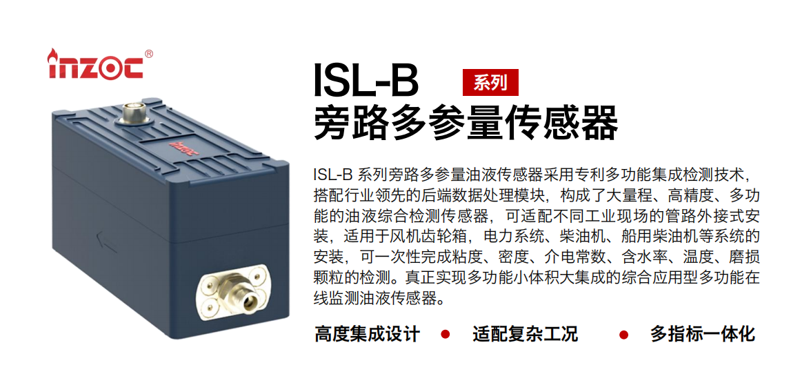 ISL-B 系列旁路多参量油液传感器采用专利多功能集成检测技术，搭配行业领先的后端数据处理模块，构成了大量程、高精度、多功能的油液综合检测传感器，可适配不同工业现场的管路外接式安装，适用于风机齿轮箱，电力系统、柴油机、船用柴油机等系统的安装，可一次性完成粘度、密度、介电常数、含水率、温度、磨损颗粒的检测。真正实现多功能小体积大集成的综合应用型多功能在线监测油液传感器。 行业：钢铁、石化、盾构、电力、风电、大型设备、OEM 等 油品：齿轮油、液压油、透平油、柴机油等