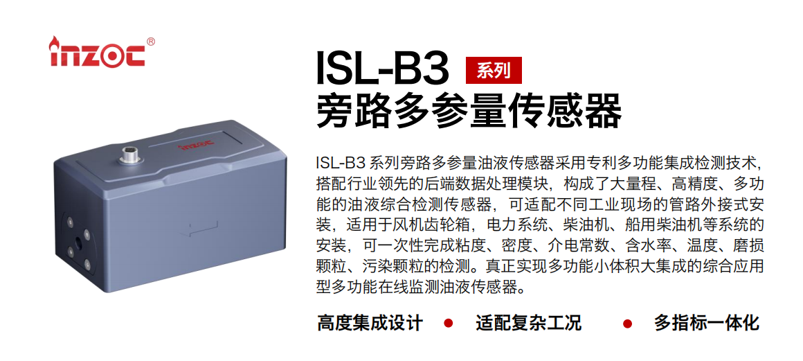 ISL-B3 系列旁路多参量油液传感器采用专利多功能集成检测技术，搭配行业领先的后端数据处理模块，构成了大量程、高精度、多功能的油液综合检测传感器，可适配不同工业现场的管路外接式安装，适用于风机齿轮箱，电力系统、柴油机、船用柴油机等系统的安装，可一次性完成粘度、密度、介电常数、含水率、温度、磨损颗粒、污染颗粒的检测。真正实现多功能小体积大集成的综合应用型多功能在线监测油液传感器。 行业：钢铁、石化、盾构、电力、风电、大型设备、OEM 等 油品：齿轮油、液压油、透平油、柴机油等