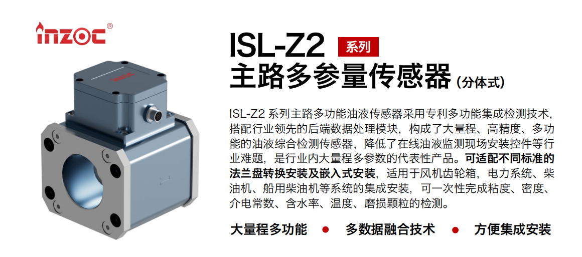 ISL-Z2 系列主路多功能油液传感器采用专利多功能集成检测技术，搭配行业领先的后端数据处理模块，构成了大量程、高精度、多功能的油液综合检测传感器，降低了在线油液监测现场安装控件等行业难题，是行业内大量程多参数的代表性产品。可适配不同标准的法兰盘转换安装及嵌入式安装，适用于风机齿轮箱，电力系统、柴油机、船用柴油机等系统的集成安装，可一次性完成粘度、密度、介电常数、含水率、温度、磨损颗粒的检测。 行业：钢铁、石化、盾构、电力、风电、大型设备、OEM 等 油品：齿轮油、液压油、透平油、柴机油等