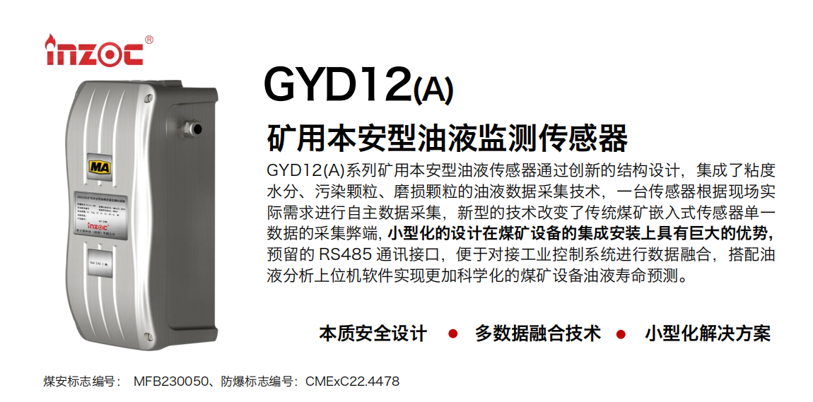 GYD12(A)系列矿用本安型油液传感器通过创新的结构设计，集成了粘度水分、污染颗粒、磨损颗粒的油液数据采集技术，一台传感器根据现场实际需求进行自主数据采集，新型的技术改变了传统煤矿嵌入式传感器单一数据的采集弊端，小型化的设计在煤矿设备的集成安装上具有巨大的优势，预留的 RS485 通讯接口，便于对接工业控制系统进行数据融合，搭配油 液分析上位机软件实现更加科学化的煤矿设备油液寿命预测。 行业：采煤机/掘进机/煤炭皮带机/煤炭乳化水泵/减速机/刮板机/煤炭特种设备等 油品：齿轮油/液压油/透平油/柴机油/煤炭设备专用油等
