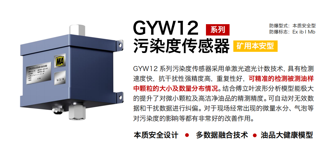 GYW12 系列矿用本安型油液污染度传感器采用单激光遮光计数技术，具有检测速度快，抗干扰性强精度高，重复性好，可精准的检测被测油样中颗粒的大小及数量分布情况。结合傅立叶波形分析模型能极大的提升了对微小颗粒及高洁净油品的精测精度。可自动对无效数据和干扰数据进行纠偏。对于现场经常出现的微量水分、气泡等对污染度的影响等都有非常好的改善作用。 行业：转载机、刮板机、采煤机、破碎机、皮带机、盾构机、大型设备等 油品：液压油、齿轮油、空压机油、燃气机油等