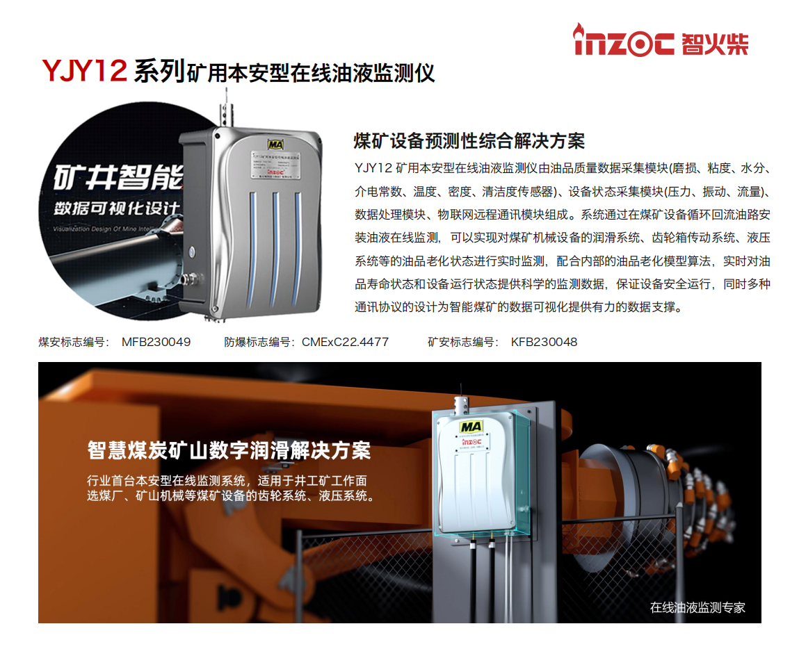 YJY12矿用本安型在线油液监测仪由油品质量数据采集模块(磨损、粘度、水分、介电常数、温度、密度、清洁度传感器)、设备状态采集模块(压力、振动、流量)、数据处理模块、物联网远程通讯模块组成。系统通过在煤矿设备循环回流油路安装油液在线监测，可以实现对煤矿机械设备的润滑系统、齿轮箱传动系统、液压系统等的油品老化状态进行实时监测，配合内部的油品老化模型算法，实时对油品寿命状态和设备运行状态提供科学的监测数据，保证设备安全运行，同时多种通讯协议的设计为智能煤矿的数据可视化提供有力的数据支撑。