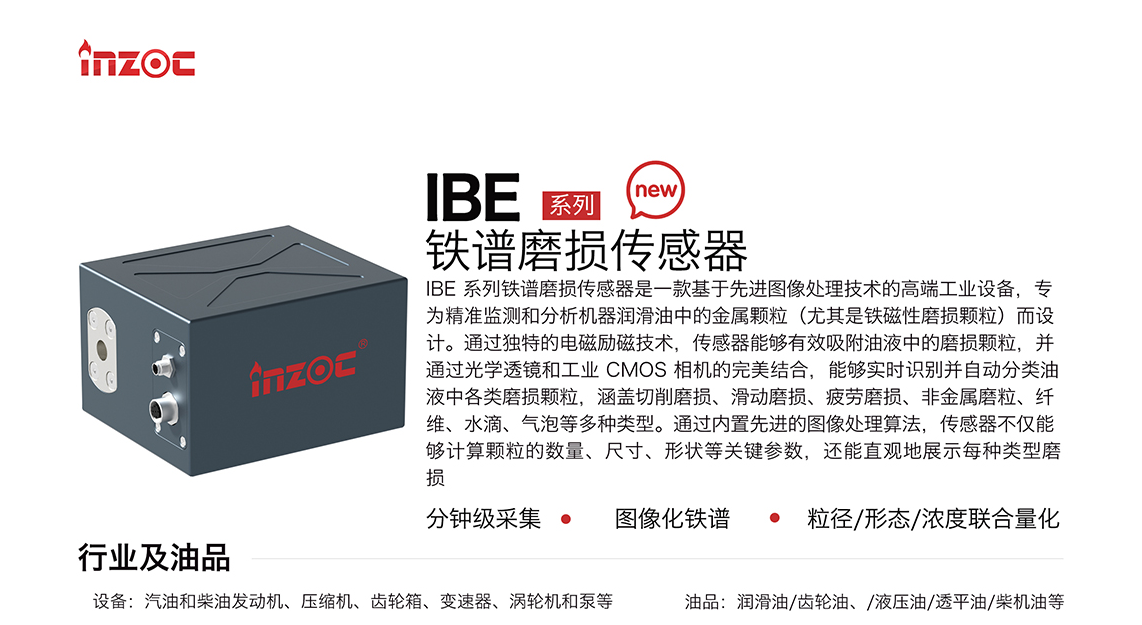 IBE 系列油液铁谱磨损传感器是一款基于先进图像处理技术的高端工业设备，专为精准监测和分析机器润滑油中的金属颗粒(尤其是铁磁性磨损颗粒)而设计。通过独特的电磁励磁技术，传感器能够有效吸附油液中的损颗粒，并通过光学透镜和工业 CMOS 相机的完美结合，能够实时识别并自动分类油液中各类磨损颗粒，涵盖切削磨损、滑动磨损、疲劳损、非金属磨粒、纤维、水滴、气泡等多种类型。通过内置先进的图像处理算法，传感器不仅能够计算颗粒的数量、尺寸、形状等关键参数，还能直观地展示每种类型磨损。适用行业设备：汽油和柴油发动机、压缩机、齿轮箱、变速器、涡轮机和泵等；检测油品:润滑油/齿轮油、/液压油/透平油/柴机油等。