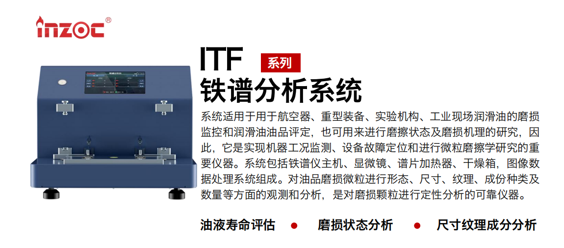 ITF油液铁谱分析系统适用于用于航空器、重型装备、实验机构、工业现场润滑油的磨损监控和润滑油油品评定，也可用来进行磨擦状态及磨损机理的研究，因此，它是实现机器工况监测、设备故障定位和进行微粒磨擦学研究的重要仪器。系统包括铁谱仪主机、显微镜、谱片加热器、干燥箱，图像数据处理系统组成。对油品磨损微粒进行形态、尺寸、纹理、成份种类及数量等方面的观测和分析，是对磨损颗粒进行定性分析的可靠仪器。 应用领域：钢铁、石化、盾构、电力、风电、大型设备、实验室 适用油品：液压油、透平油、柴机油、齿轮油、变压器油