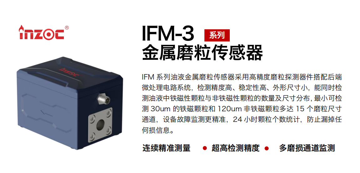 IFM-3系列油液金属磨粒传感器采用高精度磨粒探测器件搭配后端微处理电路系统，检测精度高、稳定性高、外形尺寸小，能同时检测油液中铁磁性颗粒与非铁磁性颗粒的数量及尺寸分布，最小可检测 30um 的铁磁颗粒和 120um 非铁磁颗粒多达 15 个磨粒尺寸通道，设备故障监测更精准，24 小时颗粒个数统计，防止漏掉任何损信息。 行业：钢铁冶金/石油化工/能源电力/水泥建材/大型机械/煤炭采矿/工程机械等 油品：齿轮油/液压油/透平油/柴机油/绝缘油等