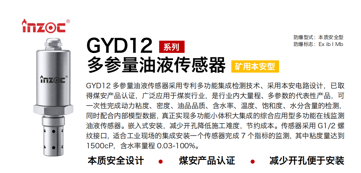 GYD12多参量油液传感器采用专利多功能集成检测技术、采用本安电路设计，已取得煤安产品认证，广泛应用于煤炭行业，是行业内大量程、多参数的代表性产品，可一次性完成动力粘度、密度、油品品质、含水率、温度、饱和度、水分含量的检测，同时配合内部模型数据，真正实现多功能小体积大集成的综合应用型多功能在线监测油液传感器。嵌入式安装，减少开孔降低施工难度，节约成本。传感器采用 G1/2 螺纹接口，适合工业现场的集成安装一个传感器完成 7 个指标的监测，其中粘度量达到1500cP，含水率量程 0.03-100%。 行业：采煤机/掘进机/皮带机/乳化液系统/破碎机/刮板机/减速机等 油品：液压油/齿轮油/空压机油/燃气机油/水乙二醇抗燃液压油等