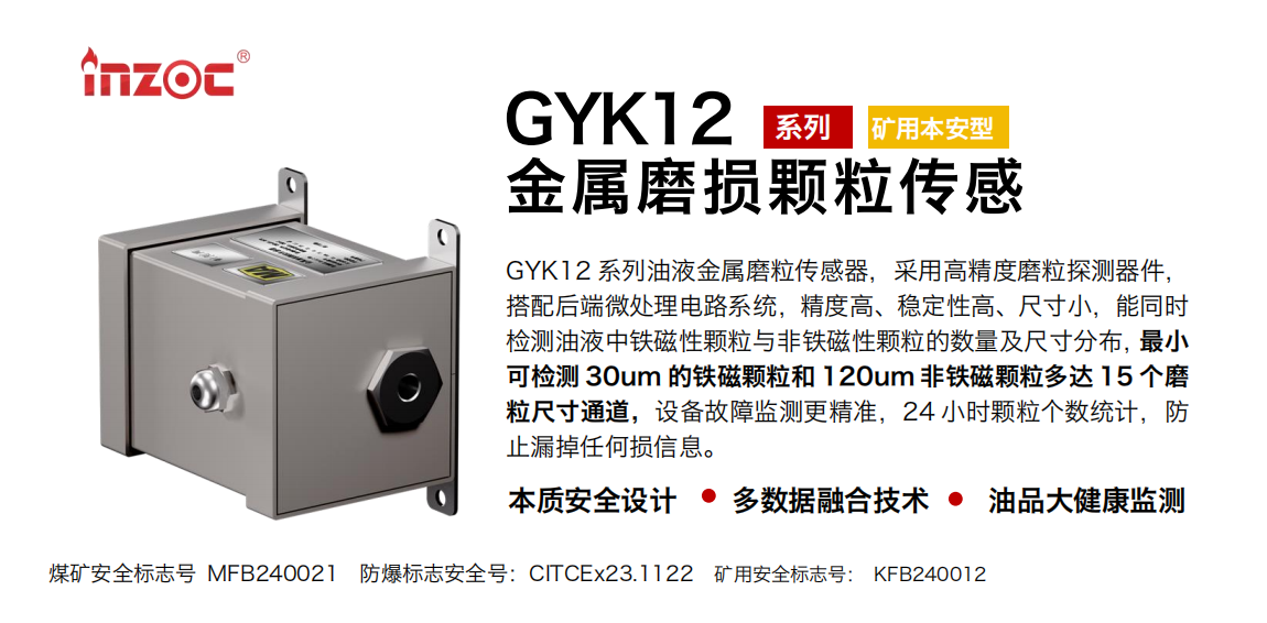 GYK12系列油液金属磨粒传感器，采用高精度磨粒探测器件，搭配后端微处理电路系统，精度高、稳定性高、尺寸小，能同时检测油液中铁磁性颗粒与非铁磁性颗粒的数量及尺寸分布，最小可检测 30um 的铁磁颗粒和 120um 非铁磁颗粒多达 15 个磨粒尺寸通道，设备故障监测更精准，24 小时颗粒个数统计，防止漏掉任何损信息。 行业：采煤机/掘进机/煤炭皮带机/煤炭乳化水泵/减速机/刮板机/煤炭特种设备等 油品：齿轮油/液压油/透平油/柴机油/煤炭设备专用油等