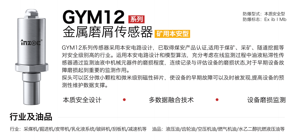 GYM12系列矿用本安型油液金属磨屑传感器采用本安电路设计，已取得煤安产品认证,适用于煤矿、采矿、隧道挖掘等对安全级别高的行业。运用本安电路设计和模型算法，充分考虑在线监测过程中油液粘滞性传感器通过监测油液中机械元器件的磨损程度，连续记录与评估设备的磨损状态,对于早期设备故障磨损起到重要的监测作用。探头可以区分微小颗粒和微米级别磁性碎片，使设备的早期故障可以及时被发现,提高设备的预测性维护数据支撑。
